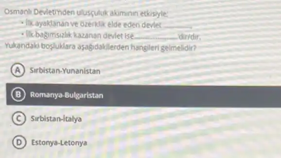 Osmanli Devletinden ulusçuluk akiminin etkisiyle:
- Ilkayaklanan ve ozerklik elde eden deviet. __
- Ilk bagimsizlik kazanan deviet ise... __ -dir/dir.
Yukandaki bosluklara aşagdakilerden hangileri gelmelidir?
A Sirbistan-Yunanistan
B Romanya-Bulgaristan
C Sirbistan-Italya
D Estonya-Letonya