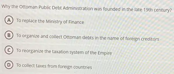 Why the Ottoman Public Debt Administration was founded in the late 19th century?
A To replace the Ministry of Finance
B
To organize and collect Ottoman debts in the name of foreign creditors
C
To reorganize the taxation system of the Empire
D To collect taxes from foreign countries