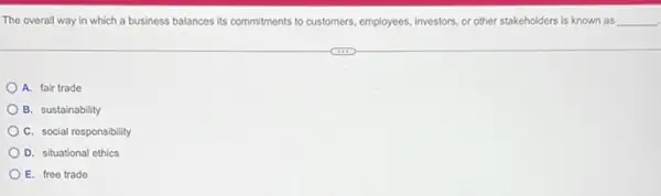 The overall way in which a business balances its commitments to customers employees, investors, or other stakeholders is known as __
A. fair trade
B. sustainability
C. social responsibility
D. situational ethics
E. free trade