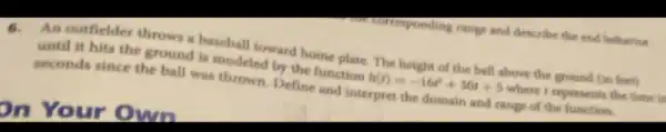 on Your Own
An outfielder throws a is modeled ford home plate. The height of the ball above the ground (in feet)
until it hits the he band is modeled by the function
h(t)=-16t^2+30t+5
where I represents the time is
seconds since the ball was thrown. Define and interpret the domain and range of the function.
courresponding range and describe the end behavior