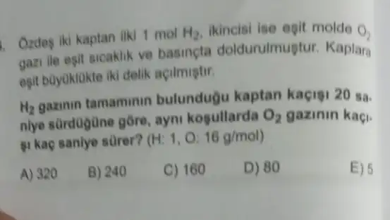 Ozdeg iki kaptan ilki 1 mol H_(2) ikincisi ise egit molde O_(2)
gazi lle esit sicaklik ve basincta doldurulmuştur. Kaplara
esit bayuklakte iki delik acilmistir.
H_(2)
gazinin tamaminin bulundugu kaptan kaçisi 20 sa.
niye sürdogüne gồre ayni kosullarda O_(2) gazinin kaçi.
si kaç sanlye sürer? (H:1,O:16g/mol)
A) 320
B) 240
C) 160
D) 80
E) 5