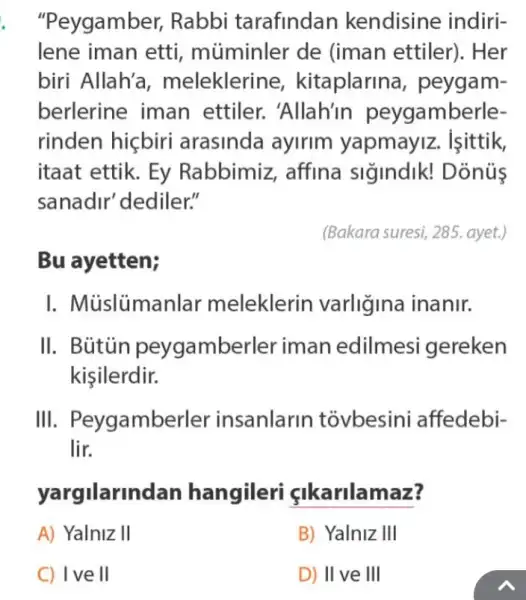 . "P eygamber, Rabbi tarafindan kendisine indiri-
lene iman etti,múminler de (iman ettiler). Her
biri Allah'a , meleklerine , kitaplarina , peygam-
berlerine iman ettiler. 'Allah'in peygamberle-
rinden hiçbiri arasinda ayirim yapmayiz. Isittik,
itaat ettik. Ey Rabbimiz, affina sigindik! Dònüs
sanadir' dediler."
(Bakara suresi, 285 ayet.)
Bu ayetten;
I. Müslüma nlar meleklerin varligina inanir.
II. Bútún pe)gamberler iman edilmesi gereken
kisilerdir.
III . Peygamberler insanlarin tovbesini affedebi-
lir.
yargilarin dan hangileri elkarilamaz?
A) Yalniz II
B) Yalniz III