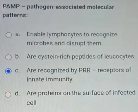 PAMP - pathogen -associated molecular
patterns:
a. Enable lymphocytes to recognize
microbes and disrupt them
b. Are cystein-rich peptides of leucocytes
c. Are recognized by PRR - receptors of
innate immunity
d. Are proteins on the surface of infected
cell