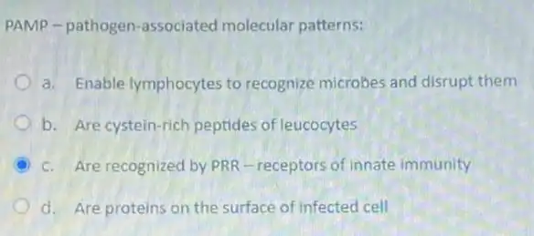 PAMP-pathogen -associated molecular patterns:
a. Enable lymphocytes to recognize microbes and disrupt them
b. Are cystein-rich peptides of leucocytes
c. Are recognized by PRR-receptors of innate immunity
d. Are proteins on the surface of infected cell