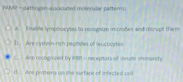 PAMP-pathogen -associated molecular patterns:
a. Enable lymphocytes to recognize microbes and disrupt them
b. Are cystein-rich peptides of leucocytes
c. Are recognized by PRR -receptors of innate immunity
d. Are proteins on the surface of infected cell