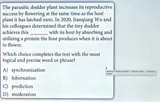 The parasitic dodder plant increases its reproductive
success by flowering at the same time as the host
plant it has latched onto, In 2020, Jianqiang Wu and
his colleagues determined that the tiny dodder
achieves this __ with its host by absorbing and
utilizing a protein the host produces when it is about
to flower.
Which choice completes the text with the most
logical and precise word or phrase?
A) synchronization
B) hibernation
C) prediction
D) moderation