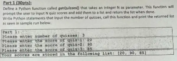 Part 1 (30pts):
Define a Python function called getQulizes() that takes an integer N as parameter. This function will
prompt the user to Input N quiz scores and add them to a list and return the list when done.
Write Python statements that input the number of quizzes, call this function and print the returned list
as seen in sample run below.
Part 1:
piên so onter	3
so	thế scoro of quike 20
Plas so ntar the score quiz-2: 90
Plea so entor	score quiz-3. 85
Your s cores are stored in the following list: [20,90,85]