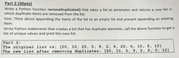 Part 2 (30pts)
Write a Python function removeDuplicates() that takes a list as parameter and returns a new list in
which duplicate items are removed from the list.
Hint: Think about appending the items of the list to an empty list and prevent appending an existing
item.
Write Python statements that creates a list that has duplicate elements, call the above function to get a
list of unique values and print this new list.
Part 2:
The original lis t is: