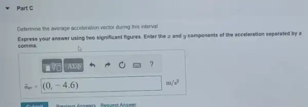 Part C
Determine the average acceleration vector during this interval.
Express your answer using two significant figures. Enter the z and y components of the acceleration separated by a
comma.
sigma _(ar)=(0,-4.6) m/s^2