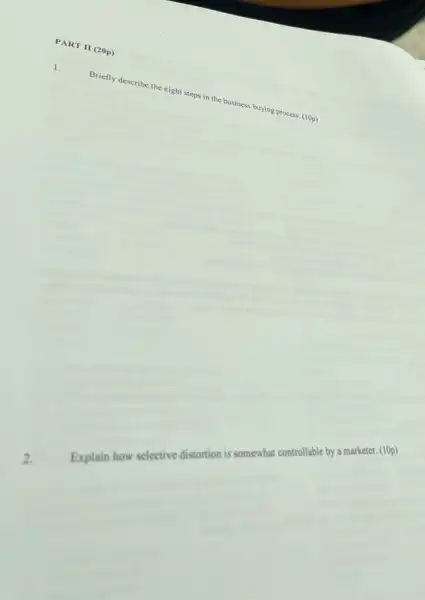 PART II (20p)
Briefly describe the eight steps in the business buying process. (10p)
2.
Explain how selective distortion is somewhat controllable by a marketer. (10p)