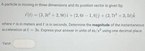 A particle is moving in three dimensions and its position vector is given by;
overrightarrow (r)(t)=(3,3t^2+2,9t)hat (i)+(2,6t-1,6)hat (j)+(2,7t^3+3,5t)hat (k)
where r is in meters and t is in seconds. Determine the magnitude of the instantaneous
acceleration at t=3s Express your answer in units of m/s^2 using one decimal place.
Yanit: square