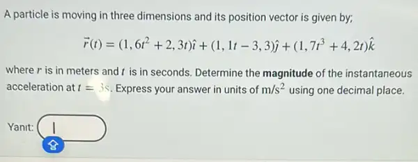 A particle is moving in three dimensions and its position vector is given by;
overrightarrow (r)(t)=(1,6t^2+2,3t)hat (i)+(1,1t-3,3)hat (j)+(1,7t^3+4,2t)hat (k)
where r is in meters and t is in seconds. Determine the magnitude of the instantaneous
acceleration at t=3s Express your answer in units of m/s^2 using one decimal place.
Yanit: square