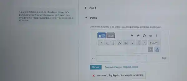 A particle rotates in a circle of radius 430 m. At a
particular instant its acceleration is 1.05m/s^2 in a
direction that makes an angle of 38.0^circ  to its direction
of motion.
Part A
Part B
Determine its speed 2.30 s later assuming ng constant tangential acceleration.
v= square 
x Incorrect; Try Again;5 attempts remaining