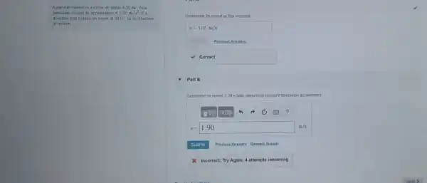 A particle rotates in a circle of radius 430 m. Ata
particular instant its acceleration is 1.05m/s^2 in a
direction that makes an angle of 38.0^circ  to its direction
of motion
Determine its speed at this moment.
v=1.67m/s
Previous Answers
correct
Part B
Determine its speed 230 s later, assuming constant tangential acceleration.
?
v=1.90
Submit Previous Answers Request Answer
& Incorrect; Try Again;4 attempts remaining
Nex
