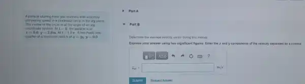 A particle starting from rest revolves with uniformly
increasing speed in a clockwise circle in the cry plane
The center of the circle is at the origin of an xy
coordinate system Att=0 the particle is at
x=0.0,y=2.9mAtt=1.0s it has made one-
quarter of a revolution and is at x=y_(0),y=0.0
) Part A
Part B
Determine the average velocity vector during this interval
Express your answer using two significant figures. Enter the z and y components of the velocity separated by a comma.
?
overrightarrow (v)_(av)=