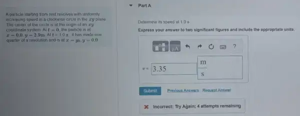 A particle starting from rest revolves with uniformly
increasing speed in a clockwise circle in the zy plane.
The center of the circle is at the origin of an xy
coordinate system. Att=0 the particle is at
x=0.0,y=2.9mcdot Att=1.0s it has made one.
quarter of a revolution and is at x=y_(0),y=0.0
Part A
Determine its speed at 1.0 s
Express your answer to two significant figures and include e the appropriate units.
?
m
v=3.35 square 
Submit Previous Answers Request Answer
Incorrect; Try Ağain;4 attempts remaining