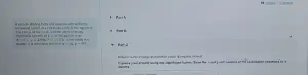A particle starting from rest revolves with uniformly
increasing speed in a clockwise circle in the ry plane
The center of the circle is at the origin of an zy
coordinate system Att=0 the particle is at
x=0.0,y=2.9mAtt=1.0s it has made one
quarter of a revolution and is at x=y_(0),y=0.0
) Part A
Part B
Part C
Determine the average acceleration vector during this interval.
Express your answer using two significant figures. Enter the z and y components of the acceleration separated by a
comma.
square
