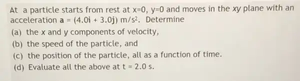 At a particle starts from rest at x=0, y=0 and moves in the xy plane with an
acceleration a=(4.0i+3.0j)m/s^2 Determine
(a) the x and y components of velocity,
(b) the speed of the particle, and
(c) the position of the particle, all as a function of time.
(d) Evaluate all the above at t=2.0s