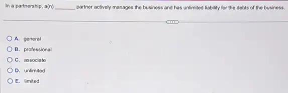 In a partnership, a(n) __ partner actively manages the business and has unlimited liability for the debts of the business.
A. general
B. professional
C. associate
D. unlimited
E. limited