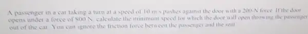 A passenger in a car taking a turn at a speed of 10m/s pushes against the door with a 200-N force If the door
opens under a force of 800 N. calculate the minimum speed for which the door will open throwing the passenger
out of the car You can ignore the friction force between the passenger and the seat