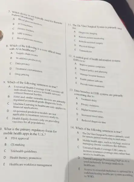 Patient Monitoring? not opically used for Remote
A Blood chicose monitors
B BOGmachines
C Fitness trackers
D MRI scanners
E Blood pressure monitors
with Al in healthcare?
8. Which in healdhcare is a core ethical issue
A Supply chain isrues
B Workforce productivity
C Data privacy
D Treatment customization
E Drug pricing
9. Which of the following sentences is true?
A
Universal Health Coverage (UH) ensures all
individuals have access to health services
without financial burden.
B Fitbit and similar wearable devices are primarily
regulated as medical-grade diagnostic tools.
C Machine Learning in healthcare only applies to
financial applications.
D
Al-powered predictive models are not
applicable in treatment success analy sis.
E Health Equity focuses only on providing
vaccines for all populations.
D. What is the primary regulatory focus for
mobile health apps in the U.S.?
A FDA approval
B CEmarking
C Telehealth guidelines
D Health literacy promotion
E Healthcare workforce management
11. The Da Vno Surpical System is primarily used
for:
A Dhagnostic imuging
B Rencte patient mentoring
C Rehoticassisted surger
D Physical therap
E Telemedicine
12. A central goal of health information systems
(HIS) is to:
A Improve patient sympicans
B Support policy and planning
C Manage hospital finances
D Enable patient selkan
E Provide home treatments
13. Data breaches in EHR systems are primarily
conceming due to:
A Treatment delay
B Privacy violations
C Higher hospital costs
D Increased travel times
E Reduced diagnosis trie
14. Which of the following sentences is true?
A The Da Vinc Surpical System is presently used
for remote patient monitoring in runl areas.
B Mobile health apps, such as MySugr, assist in
monaging chronic conditions She dishetes
C Universal Health Coverage (LHK) aim to
increase insorrace coverage rates mither than
access to healthcare
D. Natural Language Processing (NP)
used exchusively for mage analysis in
healthcare
E Access to essential medicines is optional for a
well-functioning healthcare system according
to NHO