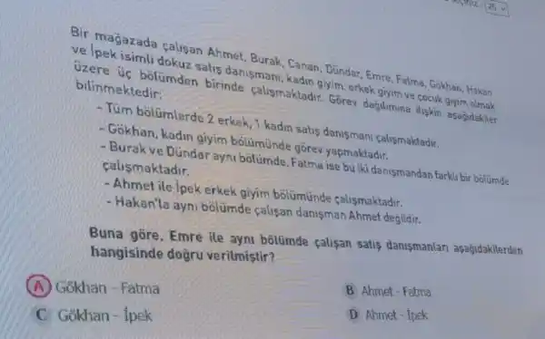 the pekisimli dokuz salin danismani kadin giyim, erkek stylm ve cocuk giyim olmak
uzere úc bolumden birinde calusmaktadir. Grare dagilumina iliskin asagdakiler
Cadian Dindar, Emre, Fatma Gokhan, Hakan
bilinmektedir:
-Tum bolümlerde 2 erkek 1 kadin satis danisman calismaktadir.
- Gokhan, kadin giyim bolumunde gōrev yapmaktadir.
- Burak ve Dündar ayni bolümde, Fatma ise bu iki danismandan farkli bir bolumde calismaktadir.
- Ahmetile ipek erkek giyim bolümünde calismaktadir.
- Hakan'la ayni bólümde calisan danisman Ahmet degildir.
Buna gōre, Emre ile ayni bôlümde çalisan satis danismanlari aşagidakilerden
hangisinde dogru verilmistir?
A Gokhan - Fatma
B Ahmet - Fatma
C Gokhan - ipek
D Ahmet- Tpek