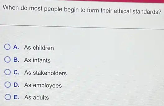 When do most people begin to form their ethical standards?
A. As children
B. As infants
C. As stakeholders
D. As employees
E. As adults