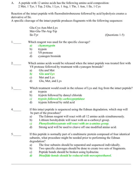 A. A peptide with 12 amino acids has the following amino acid composition:
2 Met, 1 Tyr, 1 Trp , 2 Glu, 1 Lys, 1 Arg, 1 Thr, 1 Asn , 1 He, 1 Cys
Reaction of the intact peptide with fluorodinitrobenzene followed by acid hydrolysis creates a
derivative of Ile.
A specific cleavage of the intact peptide produces fragments with the following sequences:
Glu-Cys-Asn-Met-Lys
Met-Glu-Thr-Arg-Trp
Ile-Tyr
(Questions 1-5
1. __
Which reagent was used for the specific cleavage?
a) chymotrypsin
b) trypsin
c) V8 protease
d) cyanogen bromide
2. __
Which amino acids would be released when the intact peptide was treated first with
V8 protease followed by treatment with cyanogen bromide?
a) Glu and Met
b) Glu and Lys
c) Met and Lys
d) Glu, Met, and Lys
3. __
Which treatment would result in the release of Lys and Arg from the intact peptide?
a) trypsin
b) trypsin followed by dansyl chloride
c) trypsin followed by carboxi peptidase
d) trypsin followed by mild acid
4. __
If this intact peptide is sequenced using the Edman degradation, which step will
be part of the procedure?
a) The Edman reagent will react with all 12 amino acids simultaneously.
b) Lithium borohydride will react with an a-carboxyl group.
c) Phenylisothiocyanate will react with an a-amino group.
d) Strong acid will be used to cleave off one modified amino acid.
__
If this peptide is normally part of a multimeric protein composed of four identical
subunits, what procedure might be needed prior to performing the Edman
degradation?
a) The four subunits should be separated and sequenced individually.
b) Two specific cleavages should be done to create two sets of fragments.
c) Peptide bonds should be broken using hydrazine.
Disulfide bonds should be reduced with mercaptoethanol.