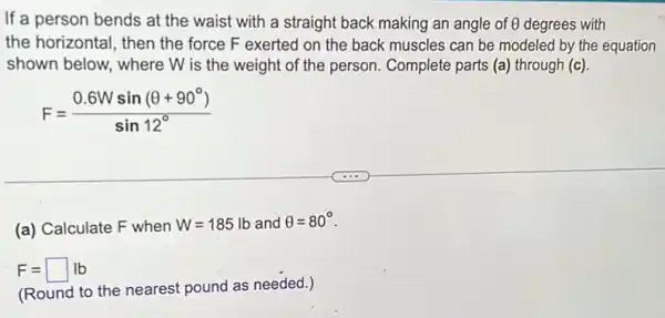 If a person bends at the waist with a straight back making an angle of Theta  degrees with
the horizontal, then the force F exerted on the back muscles can be modeled by the equation
shown below, where W is the weight of the person. Complete parts (a) through (c)
F=(0.6Wsin(Theta +90^circ ))/(sin12^circ )
(a) Calculate F when W=185lb and Theta =80^circ 
F=square lb
(Round to the nearest pound as needed.)