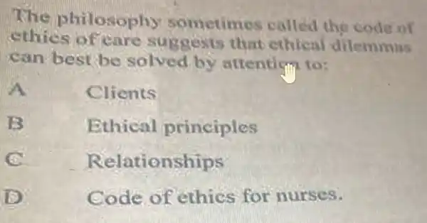 The philosophy som etimos called the code of
ethics of that ethical dilemmas
can best be solved by attentism to:
A	Clients
B
Ethical principles
Relatic nships
D
Code of ethics for nurses.