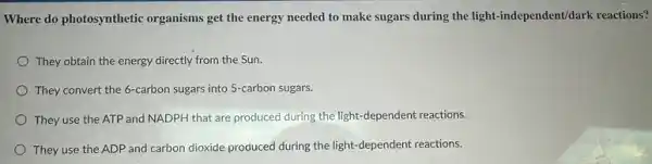 Where do photosynthetic organisms get the energy needed to make sugars during the light-independent/dark reactions?
They obtain the energy directly from the Sun.
They convert the 6-carbon sugars into 5-carbon sugars.
They use the ATP and NADPH that are produced during the light -dependent reactions.
They use the ADP and carbon dioxide produced during the light-dependent reactions.