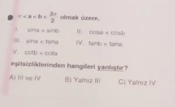 pi lt alt blt (3pi )/(2) olmak üzere.
sinagt sinb
II cosalt cosb
III. sinalt tana
1V tanblt tana
surd  cotblt cota
eşitsizliklerir iden hangileri yanliştir?
A) III ve IV
B) Yalniz III
C) Yalniz IV