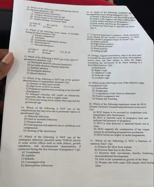 for placental abruption of the following islam prodisposing factors
11. yeared uterine blood flow
countrationd maternal age
minal region
IV. Sudden drainage of emniotic fluid
A) Only III
and tit
1,11,m
D) All
E) None
during the Mum which of the following is/are causes of bleeding
11. Abortions
1. Ectopie pergmancies
IV. Contactional trophoblastic dineans
IV Placenta previn
V. Placental abruption
A) Only V
B) TV and V
D) All
E) None
12. Which of the following is NOT one of the types of
spontaneous abortion? (3p)
A) Thecatened abortion (Abortur
(C) Thevitable abortion (Abortan Inspirent)
C)Habitual abortion
E) Missed abortion
D) Incomplete abortion
13. Which of the following is NOT one of the general
characteristics of trophoblantic diseases?
(3p)
A) Absence of fetal heart sounds
B) High levels of HCG in serum
C) Pregnancy hypertension occurring in the first half
of pregnancy
D) Enlarged venicular vill visible on ultrasound,
especially after the sixth to eighth weeks
E) Uterus size being much smaller than expected for
gestational age
14. Which of the following is NOT one of the
membranes?(3p)
complications that may arise duc to premature rapture of
A) Maternal infections
B) Fetal or neonatal infections
C) Preterm labor
D) Fetal hypoxia and asphyxia due to umbilical cord
E) Opening of the episiotomy
compression
15. Which of the following is NOT one of the
teratogenic infections classified under TORCH known
to cause severe effects such as birth defects growth
returdation, and developmental abormalize if
contracted during the finst trimester of pregnancy? (3p)
A) Toxoplasma
B)Syphilis
C) Rubella
D) Cytomegalovirus
E) Haemophilus influenzae
16. In which of the following conditioned
16. In which of the follewing conditions do
B) Mother is Rh negative, and fetus is Rh-potitive
C) Both mother and fetur are Ri
D) Both mother and fetur are Rh-negative
E) Mother has blood type O, and fetus has blood
type A.
17. Toprevent hypotensive syndrome which comtoonly
occurs during the last months of pregnancy, in
position should a pergnant woman lie down? (1p)
A) Supine ponition
B) Kight lateral position
C) Left lateral position
D) Prone position
E) Siting upright
18. During a veginal examination, what is the term used
to describe the movement where the Betus, when pushed,
moves away and then returns to strike the
fluid-filled balloon? (2p)
resembling the movement of an object floating in
A) Ballotment
B) Hegar's sign
C) Chadwick's sign
D) Piskacek's sign
E) Goodell's sign
of	(3p)
19. Which of the following is one of the definitive signs
A) Amenorthea
B)Weight gain
C) Visualization of the fetus on ultrasound
D) Positive pregnancy test
E) Nausea and vomiting
20. Which of the statements about the HCG
(Human Chorionic Constatopin) hormone is incorrect?
(3p)
A) HCG begias to be secreted by trophoblast cells
immediately after fertilization.
B) HCG is detected early in pregnancy tests and
indicates the presence of pregnancy.
C) HCG is only detected in maternal blood, not in
urine.
D) HCG supports the continuation of the corpus
luteum by promoting progesterone production.
E) HCG levels are higher in molar pregnancies.
21. Which of the following is NOT function of
amniotic fluid? (3p)
A) Protects the fetus from trauma
B) Prevents heat loss in the fetus
C) Restricts fetal movement , thereby hindering
D) Aids in the symmetrical growth of the fetus
musculoskeletal development
E) Washes the birth canal with aseptic fluid during
labor