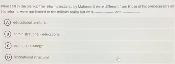 Please fill in the blanks: The reforms installed by Mahmud II were different from those of his predecessors as
his reforms were not limited to the military realm but were __ and __
A educational territorial
B administrational - educational
C economic strategic
D institutional structural