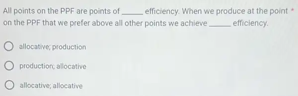 All points on the PPF are points of __ efficiency. When we produce at the point x
on the PPF that we prefer above all other points we achieve __ efficiency.
allocative; production
production; allocative
allocative; allocative