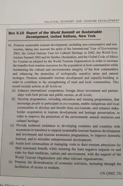 POLITICAL ECONOMY AND TOURISM DEVELOPMENT
Box 5.10 of the World Summit on Sustainable
Development,United Nations,. New York
43. Promote sustainable tourism development,including non-consumptive and eco-
tourism, taking into account the spirit of the International Year of Eco-tourism
2002, the United Nations Year for Cultural Heritage in 2002, the World Eco-
tourism Summit 2002 and its Quebec Declaration, and the Global Code of Ethics
for Tourism as adopted by the World Tourism Organization in order to increase
the benefits from tourism resources for the population in host communities while
maintaining the cultural and environmental integrity of the host communities
and enhancing the protection of ecologically sensitive areas and natural
heritages. Promote sustainable tourism development and capacity-building in
order to contribute to the strengthening of rural and local communities. This
would include actions at all levels to:
(a) Enhance international cooperation, foreign direct investment and partner-
ships with both private and public sectors, at all levels;
(b) Develop programmes , including education and training programmes, that
encourage people to participate in eco -tourism, enable indigenous and local
communities to develop and benefit from eco-tourism , and enhance stake-
holder cooperation in tourism development and heritage preservation, in
order to improve the protection of the environment,natural resources and
cultural heritage;
(c) Provide technical assistance to developing countries and countries with
economies in transition to support sustainable tourism business development
and investment and tourism awareness programmes, to improve domestic
tourism,and to stimulate entrepreneurial development;
(d) Assist host communities in managing visits to their tourism attractions for
their maximum benefit, while ensuring the least negative impacts on and
risks for their traditions, culture and environment with the support of the
World Tourism Organization and other relevant organizations;
(e) Promote the diversification of economic activities , including through the
facilitation of access to markets.