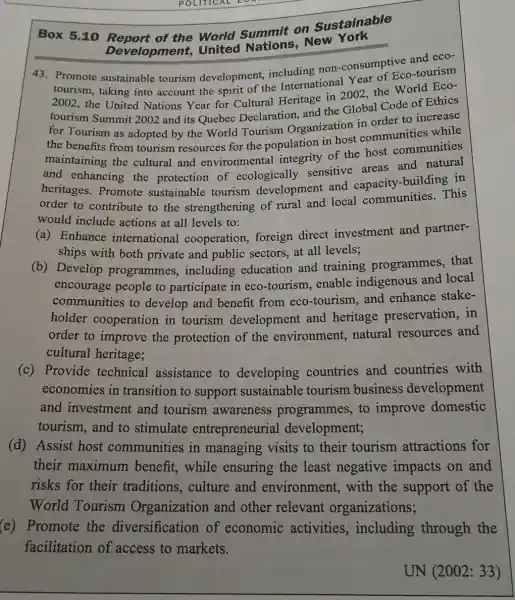 POLITICAL
Box 5.10 World Summit on Sustainable
Development United New York
43. Promote sustainable tourism development, including non-consumptive and eco-
tourism, taking into account the spirit of the International Year of Eco-tourism
2002, the United Nations Year for Cultural Heritage in 2002, the World Eco-
tourism Summit 2002 and its Quebec Declaration, and the Global Code of Ethics
for Tourism as adopted by the World Tourism Organization in order to increase
the benefits from tourism resources for the population in host communities while
maintaining the cultural and environmental integrity of the host communities
and enhancing the protection of ecologically sensitive areas and natural
heritages. Promote sustainable tourism development and capacity-building in
order to contribute to the strengthening of rural and local communities. This
would include actions at all levels to:
(a) Enhance international cooperation, foreign direct investment and partner-
ships with both private and public sectors, at all levels;
(b) Develop programmes , including education and training programmes, that
encourage people to participate in eco -tourism, enable indigenous and local
communities to develop and benefit from eco-tourism and enhance stake-
holder cooperation in tourism development and heritage preservation, in
order to improve the protection of the environment,natural resources and
cultural heritage;
(c) Provide technical assistance to developing countries and countries with
economies in transition to support sustainable tourism business development
and investment and tourism awareness programmes, to improve domestic
tourism,and to stimulate entrepreneurial development;
(d) Assist host communities in managing visits to their tourism attractions for
their maximum benefit, while ensuring the least negative impacts on and
risks for their traditions, culture and environment , with the support of the
World Tourism Organization and other relevant organizations;
(e) Promote the diversification of economic activities , including through the
facilitation of access to markets.