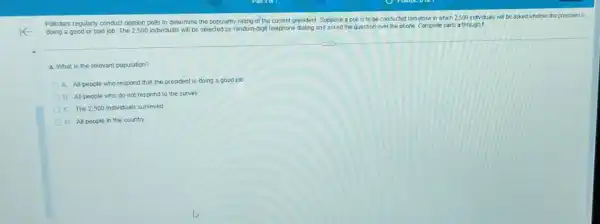 Pollsters regularly conduct opinion polls to determine the popularity rating of the current president. Suppose a poll is to be conducted tomorrow in which 2.500 individuals will be asked whether the president rs
doing a good or bad job. The 2,500 individuals will be selected by random-digit telephone dialing and asked the question over the phone. Complete parts a through I
a. What is the relevant population?
A. All people who respond that the president is doing a good job
B. All people who do not respond to the survey
C. The 2,500 individuals surveyed
D. All people in the country