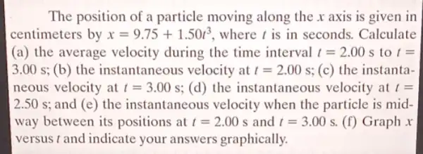 The position of a particle moving along the x axis is given in
centimeters by x=9.75+1.50t^3 , where t is in seconds. Calculate
(a) the average velocity during the time interval t=2.00s to t=
3.00 s; (b) the instantaneous velocity at t=2.00s (c) the instanta-
neous velocity at t=3.00s (d) the instantaneous velocity at t=
2.50 s: and (e) the instantaneous velocity when the particle is mid-
way between its positions at t=2.00s and t=3.00s (f) Graph x
versus t and indicate your answers graphically.