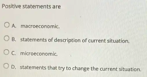 Positive statements are
A. macroeconomiC.
B. statements of description of current situation.
C. microeconomiC.
D. statements that try to change the current situation.