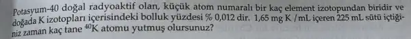 Potasyum-4 -40 dogal radyoaktif olan, küçik atom numarali bir kaç element izotopundan biridir ve
dogada K izotoplari bolluk yúzdesi
niz zaman kaç tane
{}^40K atomu yutmus olursunuz?
%  0,012 dir. 1,65mgK/mL iceren 225 mL sútũ içtigi-