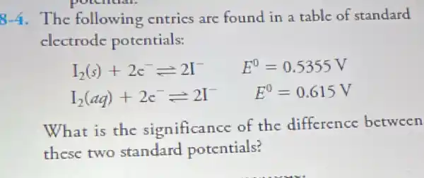 potential.
8-4. The following entrics are found in a table of standard
electrode potentials:
I_(2)(s)+2c^-leftharpoons 2I^- E^0=0.5355V
I_(2)(aq)+2c^-leftharpoons 2I^-
E^0=0.615V
What is the significance of the difference between
these two standard potentials?