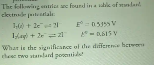 potential
The following entrics are found in a table of standard
electrode potentials:
I_(2)(s)+2c^-leftharpoons 2I^- E^0=0.5355V
I_(2)(aq)+2c^-leftharpoons 2I^- E^0=0.615V
What is the significance of the difference between
these two standard potentials?