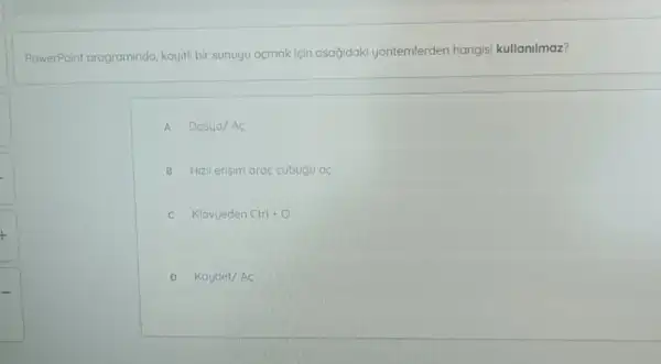 PowerPoint programinda kayitli bir sunuyu acmak icin asağidaki yontemlerden hangisi kullanilmaz?
A Dosya/AC
B Hizli erisim arac cubugu ac
c Klavyeden Ctrl+O
D Kaydet/AC