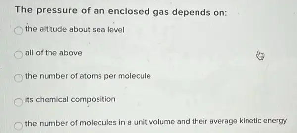 The pressure of an enclosed gas depends on:
the altitude about sea level
all of the above
the number of atoms per molecule
its chemical composition
the number of molecules in a unit volume and their average kinetic energy