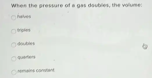 When the pressure of a gas doubles, the volume:
halves
triples
doubles
quarters
remains constant