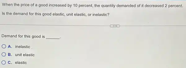 When the price of a good increased by 10 percent, the quantity demanded of it decreased 2 percent.
Is the demand for this good elastic, unit elastic, or inelastic?
Demand for this good is __
A. inelastic
B. unit elastic
C. elastic