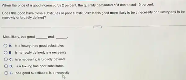 When the price of a good increased by 2 percent, the quantity demanded of it decreased 10 percent.
Does this good have close substitutes or poor substitutes? Is this good more likely to be a necessity or a luxury and to be
narrowly or broadly defined?
Most likely, this good __ and __
.
A. is a luxury; has good substitutes
B. is narrowly defined ; is a necessity
C. is a necessity;is broadly defined
D. is a luxury;has poor substitutes
E. has good substitutes is a necessity