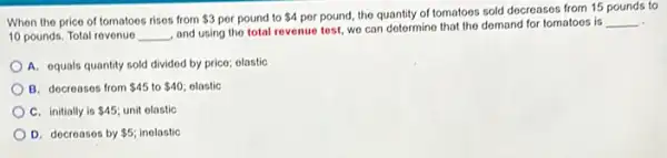 When the price of tomatoes rises from 3 por pound to 4 por pound, the quantity of tomatoes sold decreases from 15 pounds to
10 pounds. Total revenue __
and using the total revenue test, we can determine that the demand for tomatoes is
__
A. equals quantity sold divided by price; olastic
B. docreases from 45 to 40 olastic
C. initially is 45 unit olastic
D. decreases by 5 inolastic