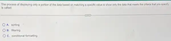 The process of displaying only a portion of the data based on matching a specific value to show only the data that moots the critoria that you specify
is called:
A. sorting
B. filtering
C. conditional formatting